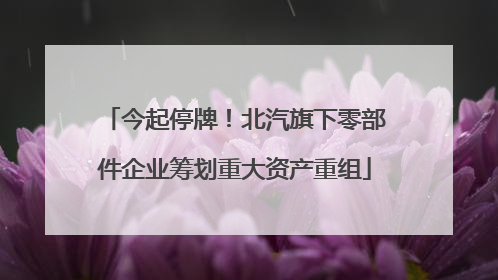 今起停牌！北汽旗下零部件企业筹划重大资产重组