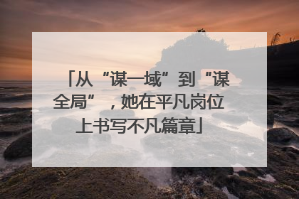 从“谋一域”到“谋全局”，她在平凡岗位上书写不凡篇章