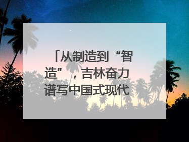 从制造到“智造”，吉林奋力谱写中国式现代化新篇章