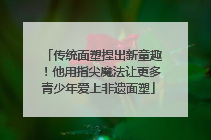传统面塑捏出新童趣！他用指尖魔法让更多青少年爱上非遗面塑