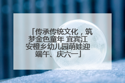 传承传统文化，筑梦金色童年 宜宾江安橙乡幼儿园萌娃迎端午、庆六一