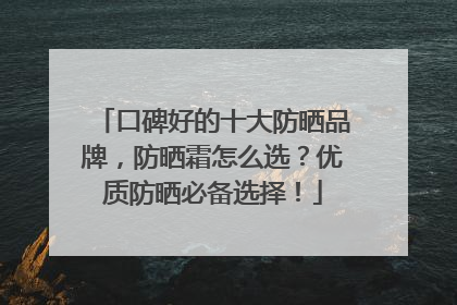 口碑好的十大防晒品牌，防晒霜怎么选？优质防晒必备选择！