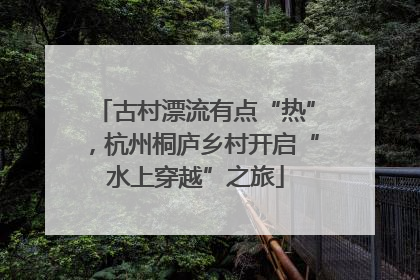 古村漂流有点“热”，杭州桐庐乡村开启“水上穿越”之旅