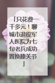 只花费一千多元！聊城市退役军人医院为七旬老兵成功置换膝关节