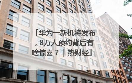 华为一新机将发布，8万人预约背后有啥惊喜？｜热财经