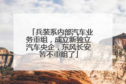 兵装系内部汽车业务重组，成立新独立汽车央企，东风长安暂不重组了