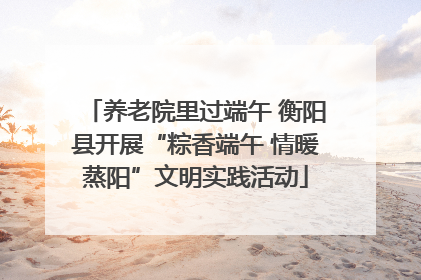养老院里过端午 衡阳县开展“粽香端午 情暖蒸阳”文明实践活动