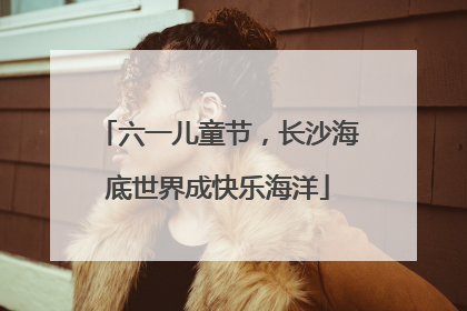 六一儿童节，长沙海底世界成快乐海洋
