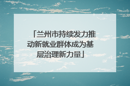 兰州市持续发力推动新就业群体成为基层治理新力量
