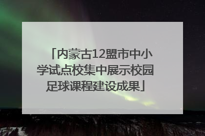 内蒙古12盟市中小学试点校集中展示校园足球课程建设成果