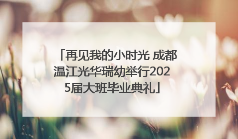 再见我的小时光 成都温江光华瑞幼举行2025届大班毕业典礼
