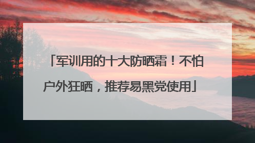 军训用的十大防晒霜！不怕户外狂晒，推荐易黑党使用