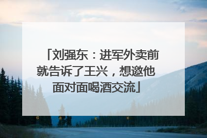 刘强东：进军外卖前就告诉了王兴，想邀他面对面喝酒交流