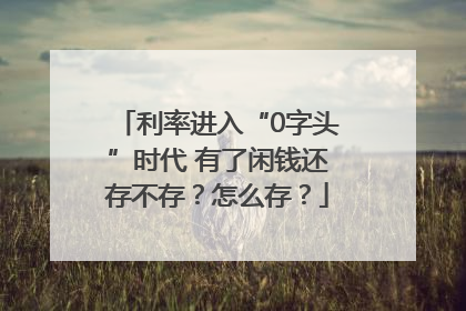 利率进入“0字头”时代 有了闲钱还存不存？怎么存？