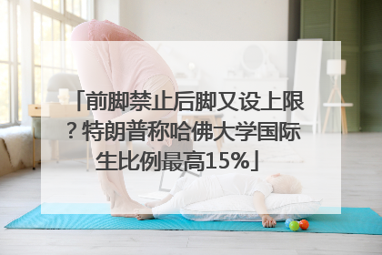 前脚禁止后脚又设上限？特朗普称哈佛大学国际生比例最高15%