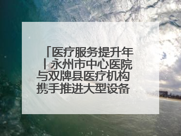 医疗服务提升年丨永州市中心医院与双牌县医疗机构携手推进大型设备仪器共享