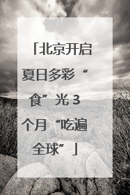 北京开启夏日多彩“食”光 3个月“吃遍全球”