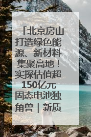 北京房山打造绿色能源、新材料集聚高地！实探估值超150亿元固态电池独角兽｜新质生产力调研