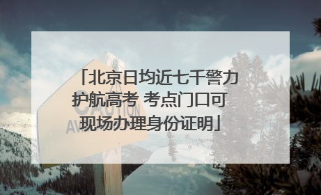 北京日均近七千警力护航高考 考点门口可现场办理身份证明