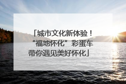 城市文化新体验！“福地怀化”彩蛋车带你遇见美好怀化