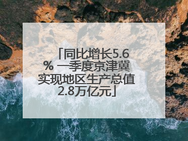 同比增长5.6% 一季度京津冀实现地区生产总值2.8万亿元