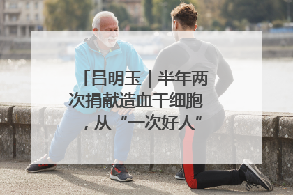 吕明玉｜半年两次捐献造血干细胞，从“一次好人”到“一生好人”