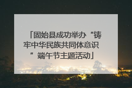 固始县成功举办“铸牢中华民族共同体意识”端午节主题活动
