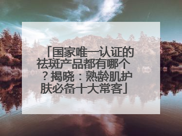 国家唯一认证的祛斑产品都有哪个？揭晓：熟龄肌护肤必备十大常客