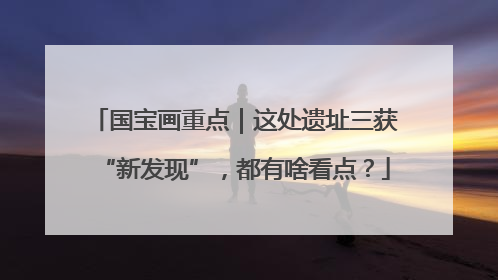 国宝画重点｜这处遗址三获“新发现”，都有啥看点？