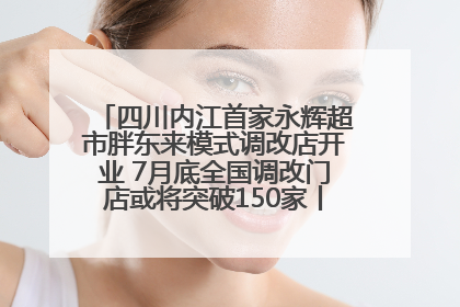 四川内江首家永辉超市胖东来模式调改店开业 7月底全国调改门店或将突破150家丨新经济观察