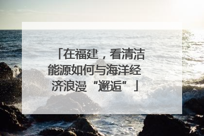 在福建，看清洁能源如何与海洋经济浪漫“邂逅”
