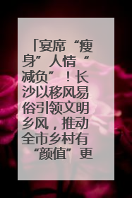 宴席“瘦身”人情“减负”！长沙以移风易俗引领文明乡风，推动全市乡村有“颜值”更显“气质”