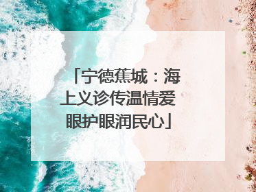 宁德蕉城：海上义诊传温情爱眼护眼润民心