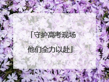 守护高考现场 他们全力以赴