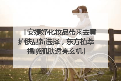 安婕妤化妆品带来去黄护肤品新选择，东方植萃揭晓肌肤透亮玄机