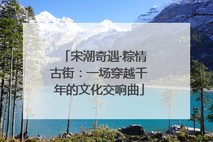 宋潮奇遇·粽情古街：一场穿越千年的文化交响曲
