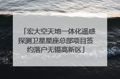 宏大空天地一体化遥感探测卫星星座总部项目签约落户无锡高新区