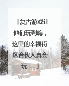 复古游戏让他们玩到嗨，这里的幸福街区合伙人真会玩……