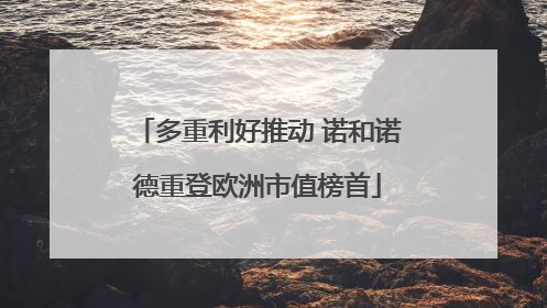 多重利好推动 诺和诺德重登欧洲市值榜首