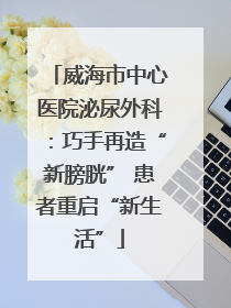 威海市中心医院泌尿外科：巧手再造“新膀胱” 患者重启“新生活”