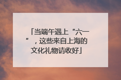 当端午遇上“六一”，这些来自上海的文化礼物请收好