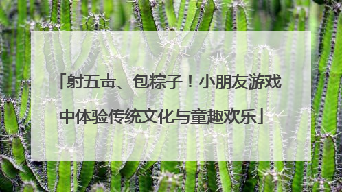 射五毒、包粽子！小朋友游戏中体验传统文化与童趣欢乐