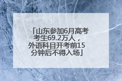 山东参加6月高考考生69.2万人，外语科目开考前15分钟后不得入场