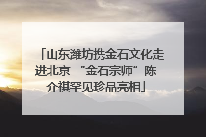 山东潍坊携金石文化走进北京 “金石宗师”陈介祺罕见珍品亮相