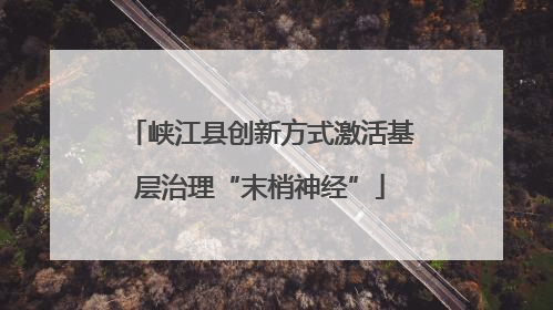 峡江县创新方式激活基层治理“末梢神经”