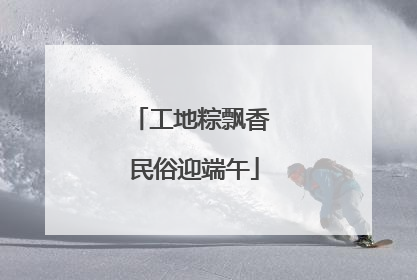 工地粽飘香 民俗迎端午