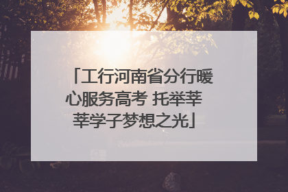 工行河南省分行暖心服务高考 托举莘莘学子梦想之光
