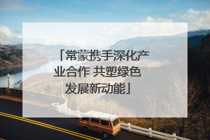 常蒙携手深化产业合作 共塑绿色发展新动能