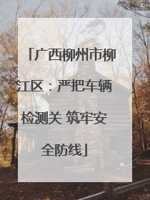 广西柳州市柳江区：严把车辆检测关 筑牢安全防线