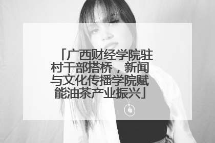 广西财经学院驻村干部搭桥，新闻与文化传播学院赋能油茶产业振兴